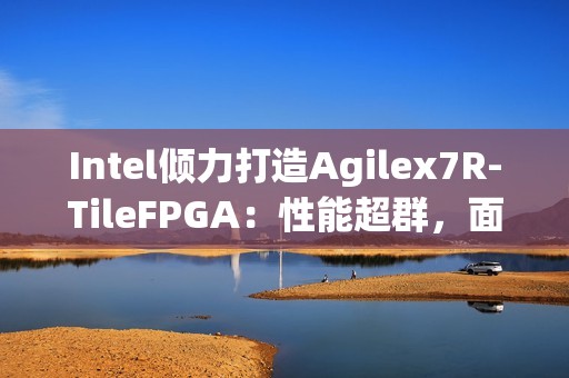 Intel倾力打造Agilex7R-TileFPGA：性能超群，面向多场景解决方案