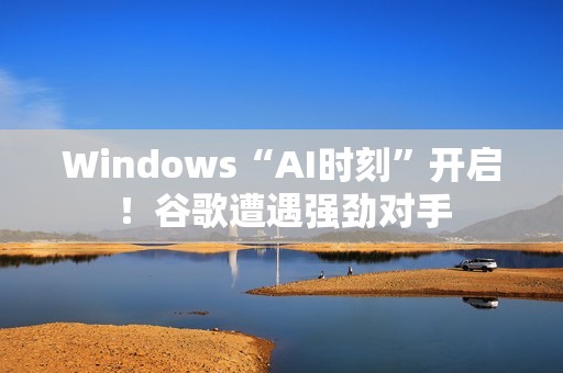 Windows“AI时刻”开启！谷歌遭遇强劲对手