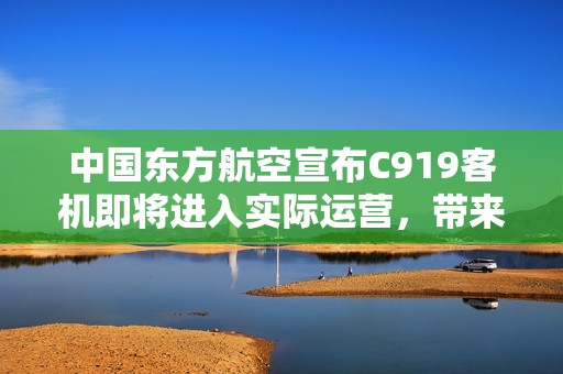 中国东方航空宣布C919客机即将进入实际运营，带来全新的旅行体验