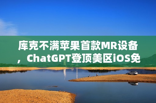 库克不满苹果首款MR设备，ChatGPT登顶美区iOS免费榜，G7呼吁制定和采用AI国际标准