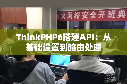 ThinkPHP6搭建API：从基础设置到路由处理