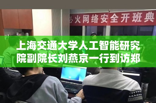 上海交通大学人工智能研究院副院长刘燕京一行到访郑州外国语学校航空港校区