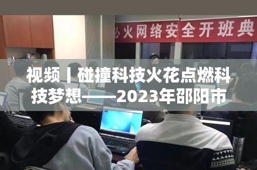 视频丨碰撞科技火花点燃科技梦想——2023年邵阳市青少年机器人竞赛开赛
