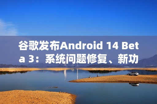 谷歌发布Android 14 Beta 3：系统问题修复、新功能加入